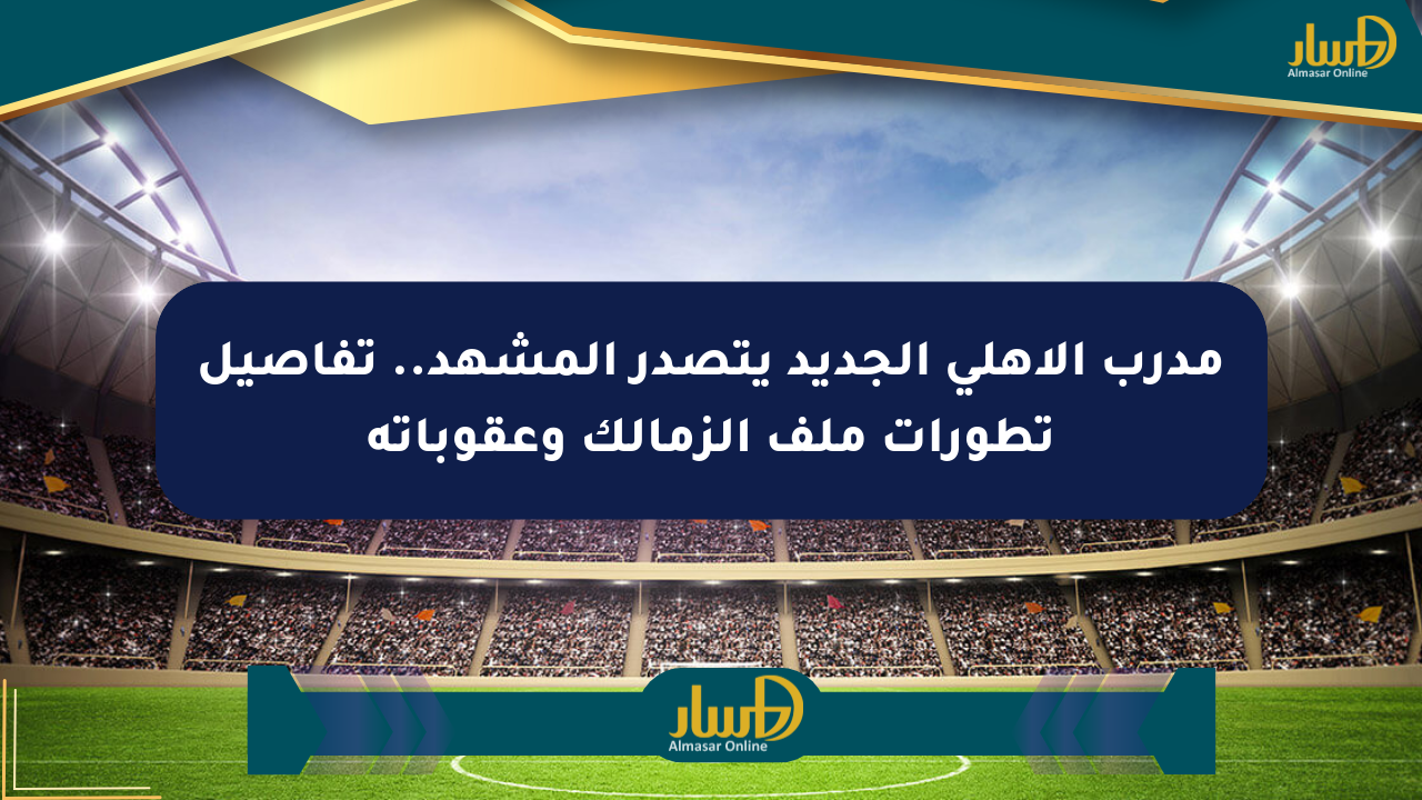 مدرب الأهلي الجديد يتصدر المشهد.. تفاصيل تطورات ملف الزمالك وعقوباته
